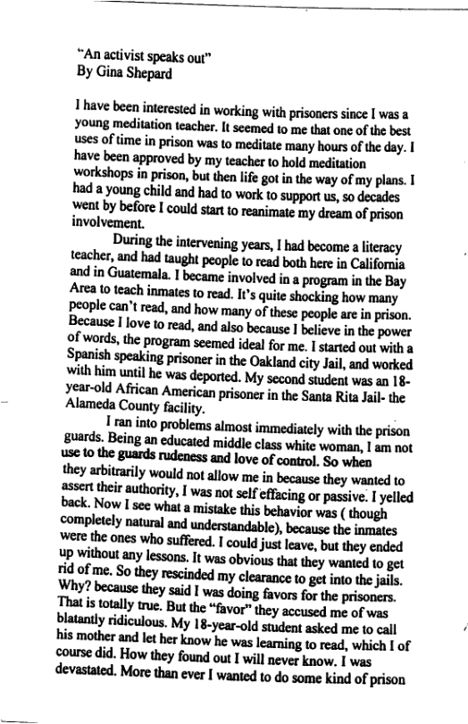 “An activist speaks our™ By Gina Shepard I have been interested in working with prisoners since | was a Young meditation teacher. It seemed to me that one of the best uses of time in prison was to meditate many hours of the day. | have been approved by my teacher to hold meditation workshops in prison, but then lie got in the way of my plans. I had a young child and had to work to support us, so decades Went by before I could start 10 reanimate my dream of prison involvement. Dudngfl»inlaveningyuls,lhdbwnmnlimy teacher, and had taught people to read both here in Califoria and in Guatemala. I became involved in a progra i the Bay Area 1o teach inmates o read. I1s quite shocking how many People can’t read, and how many of these peaple are in prison. Because | ove 0 read, and aso because I believe in the power o[wnnh.tbepmgmmmnedidalfotm,lmmdmlwiml Spanish speaking prisoner in the Oakland city Jail, and worked with him until he was deported. My second student was an 18- year-old African American prisoner in the Santa Rita Jail- the AlamedlCoumyficiliry. 1 ran into problems almost immediately with the prison guards. Being an educated middle class white woman, | am not use 10 the guards rudeness and love of control, So when they arbitrarily would not allow me in because they wanted to sssert their authority, | was not self effacing or passive. | yelled M,Nowmewm-mnmmisbehviwwu(dmm completely natural and understandable), because the inmates mrbemmwhomflud.lwumjuluve.hnlheyendnd Up ithout any lessons. It was obvious that they wanted to get lido!nw.So’hcyludndedmyclunmwmi:md‘j-fls. mwmmmlmmummmem Tha s totally true. But the “favor” they accused me of was blatanly ridiculous. My 18-year-old student asked me to cail his mother and let her know he was learning to read, which I of course did. How they found out I will never know. I was dwmned.Moredunwerlmewdonnelindofpdmn